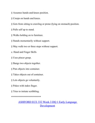 § Assumes hands-and-knees position.
§ Creeps on hands and knees.
§ Gets from sitting to crawling or prone (lying on stomach) position.
§ Pulls self up to stand.
§ Walks holding on to furniture.
§ Stands momentarily without support.
§ May walk two or three steps without support.
e. Hand and Finger Skills
§ Uses pincer grasp.
§ Bangs two objects together.
§ Puts objects into container.
§ Takes objects out of container.
§ Lets objects go voluntarily.
§ Pokes with index finger.
§ Tries to imitate scribbling.
************************
ASHFORD ECE 332 Week 3 DQ 1 Early Language
Development
 