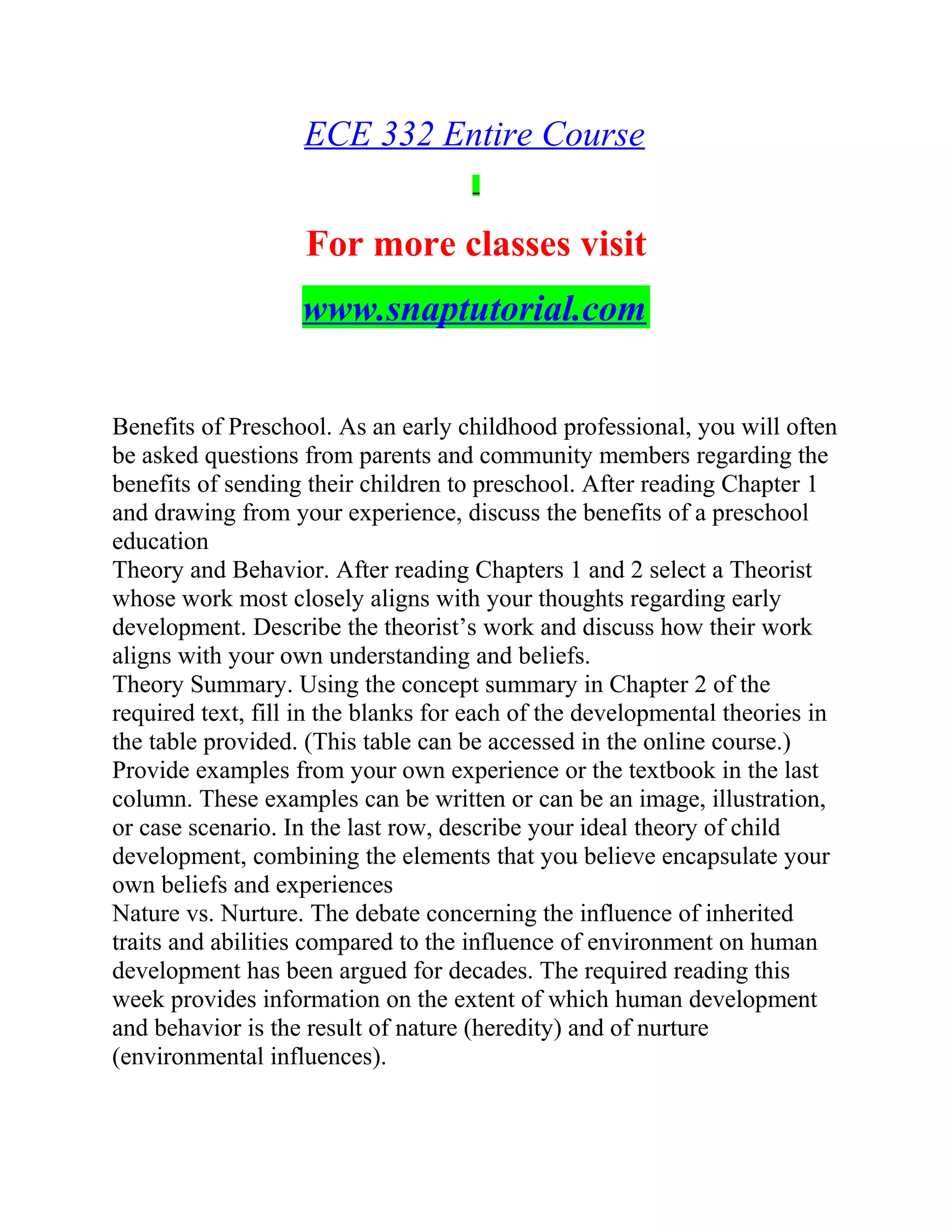 ECE 332 Entire Course
For more classes visit
www.snaptutorial.com
Benefits of Preschool. As an early childhood professional, you will often
be asked questions from parents and community members regarding the
benefits of sending their children to preschool. After reading Chapter 1
and drawing from your experience, discuss the benefits of a preschool
education
Theory and Behavior. After reading Chapters 1 and 2 select a Theorist
whose work most closely aligns with your thoughts regarding early
development. Describe the theorist’s work and discuss how their work
aligns with your own understanding and beliefs.
Theory Summary. Using the concept summary in Chapter 2 of the
required text, fill in the blanks for each of the developmental theories in
the table provided. (This table can be accessed in the online course.)
Provide examples from your own experience or the textbook in the last
column. These examples can be written or can be an image, illustration,
or case scenario. In the last row, describe your ideal theory of child
development, combining the elements that you believe encapsulate your
own beliefs and experiences
Nature vs. Nurture. The debate concerning the influence of inherited
traits and abilities compared to the influence of environment on human
development has been argued for decades. The required reading this
week provides information on the extent of which human development
and behavior is the result of nature (heredity) and of nurture
(environmental influences).
 