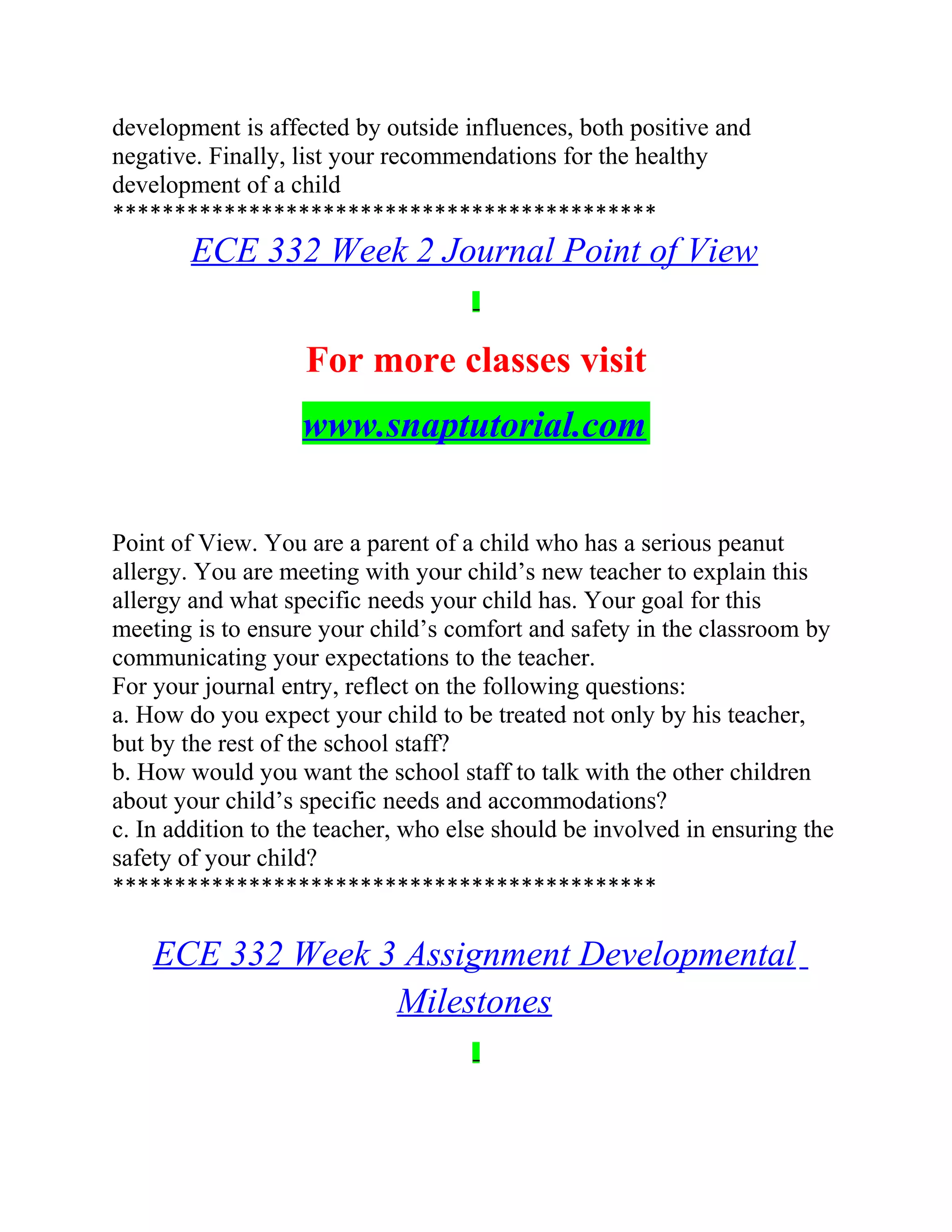 development is affected by outside influences, both positive and
negative. Finally, list your recommendations for the healthy
development of a child
********************************************
ECE 332 Week 2 Journal Point of View
For more classes visit
www.snaptutorial.com
Point of View. You are a parent of a child who has a serious peanut
allergy. You are meeting with your child’s new teacher to explain this
allergy and what specific needs your child has. Your goal for this
meeting is to ensure your child’s comfort and safety in the classroom by
communicating your expectations to the teacher.
For your journal entry, reflect on the following questions:
a. How do you expect your child to be treated not only by his teacher,
but by the rest of the school staff?
b. How would you want the school staff to talk with the other children
about your child’s specific needs and accommodations?
c. In addition to the teacher, who else should be involved in ensuring the
safety of your child?
********************************************
ECE 332 Week 3 Assignment Developmental
Milestones
 