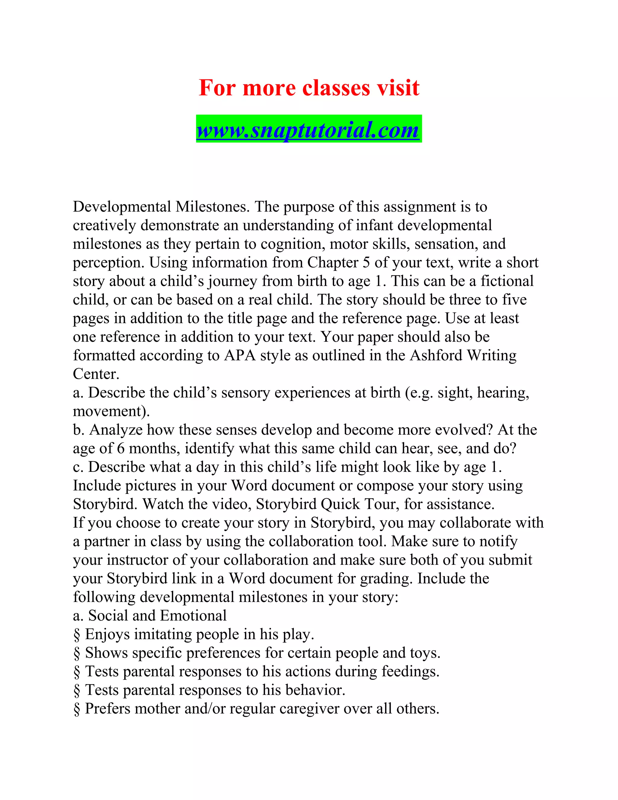 For more classes visit
www.snaptutorial.com
Developmental Milestones. The purpose of this assignment is to
creatively demonstrate an understanding of infant developmental
milestones as they pertain to cognition, motor skills, sensation, and
perception. Using information from Chapter 5 of your text, write a short
story about a child’s journey from birth to age 1. This can be a fictional
child, or can be based on a real child. The story should be three to five
pages in addition to the title page and the reference page. Use at least
one reference in addition to your text. Your paper should also be
formatted according to APA style as outlined in the Ashford Writing
Center.
a. Describe the child’s sensory experiences at birth (e.g. sight, hearing,
movement).
b. Analyze how these senses develop and become more evolved? At the
age of 6 months, identify what this same child can hear, see, and do?
c. Describe what a day in this child’s life might look like by age 1.
Include pictures in your Word document or compose your story using
Storybird. Watch the video, Storybird Quick Tour, for assistance.
If you choose to create your story in Storybird, you may collaborate with
a partner in class by using the collaboration tool. Make sure to notify
your instructor of your collaboration and make sure both of you submit
your Storybird link in a Word document for grading. Include the
following developmental milestones in your story:
a. Social and Emotional
§ Enjoys imitating people in his play.
§ Shows specific preferences for certain people and toys.
§ Tests parental responses to his actions during feedings.
§ Tests parental responses to his behavior.
§ Prefers mother and/or regular caregiver over all others.
 