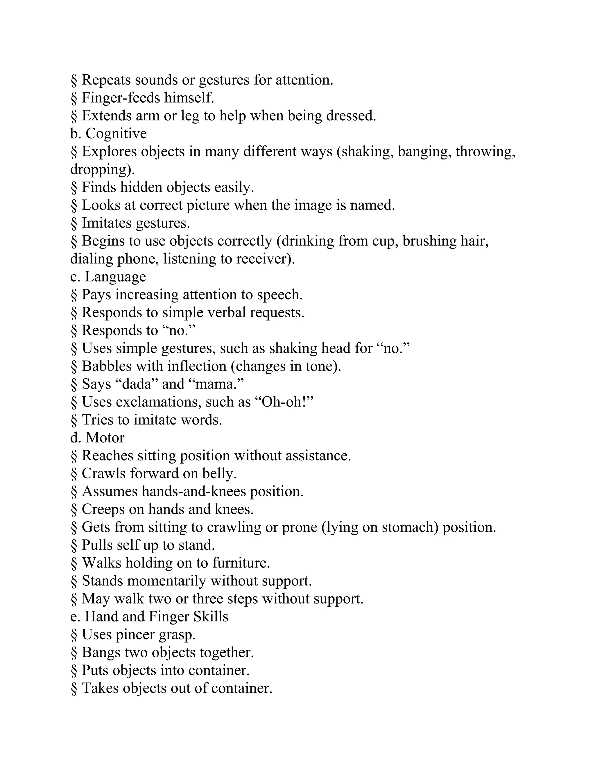 § Repeats sounds or gestures for attention.
§ Finger-feeds himself.
§ Extends arm or leg to help when being dressed.
b. Cognitive
§ Explores objects in many different ways (shaking, banging, throwing,
dropping).
§ Finds hidden objects easily.
§ Looks at correct picture when the image is named.
§ Imitates gestures.
§ Begins to use objects correctly (drinking from cup, brushing hair,
dialing phone, listening to receiver).
c. Language
§ Pays increasing attention to speech.
§ Responds to simple verbal requests.
§ Responds to “no.”
§ Uses simple gestures, such as shaking head for “no.”
§ Babbles with inflection (changes in tone).
§ Says “dada” and “mama.”
§ Uses exclamations, such as “Oh-oh!”
§ Tries to imitate words.
d. Motor
§ Reaches sitting position without assistance.
§ Crawls forward on belly.
§ Assumes hands-and-knees position.
§ Creeps on hands and knees.
§ Gets from sitting to crawling or prone (lying on stomach) position.
§ Pulls self up to stand.
§ Walks holding on to furniture.
§ Stands momentarily without support.
§ May walk two or three steps without support.
e. Hand and Finger Skills
§ Uses pincer grasp.
§ Bangs two objects together.
§ Puts objects into container.
§ Takes objects out of container.
 