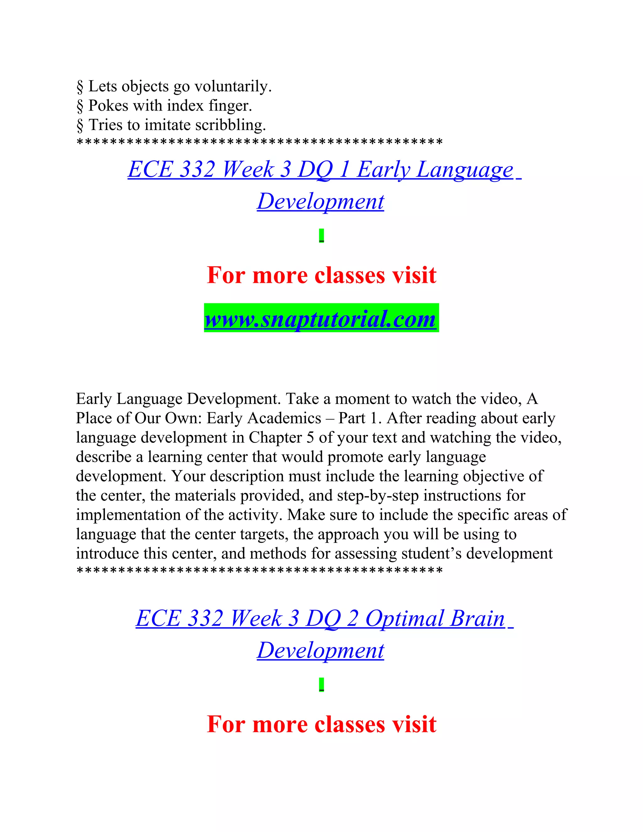 § Lets objects go voluntarily.
§ Pokes with index finger.
§ Tries to imitate scribbling.
********************************************
ECE 332 Week 3 DQ 1 Early Language
Development
For more classes visit
www.snaptutorial.com
Early Language Development. Take a moment to watch the video, A
Place of Our Own: Early Academics – Part 1. After reading about early
language development in Chapter 5 of your text and watching the video,
describe a learning center that would promote early language
development. Your description must include the learning objective of
the center, the materials provided, and step-by-step instructions for
implementation of the activity. Make sure to include the specific areas of
language that the center targets, the approach you will be using to
introduce this center, and methods for assessing student’s development
********************************************
ECE 332 Week 3 DQ 2 Optimal Brain
Development
For more classes visit
 