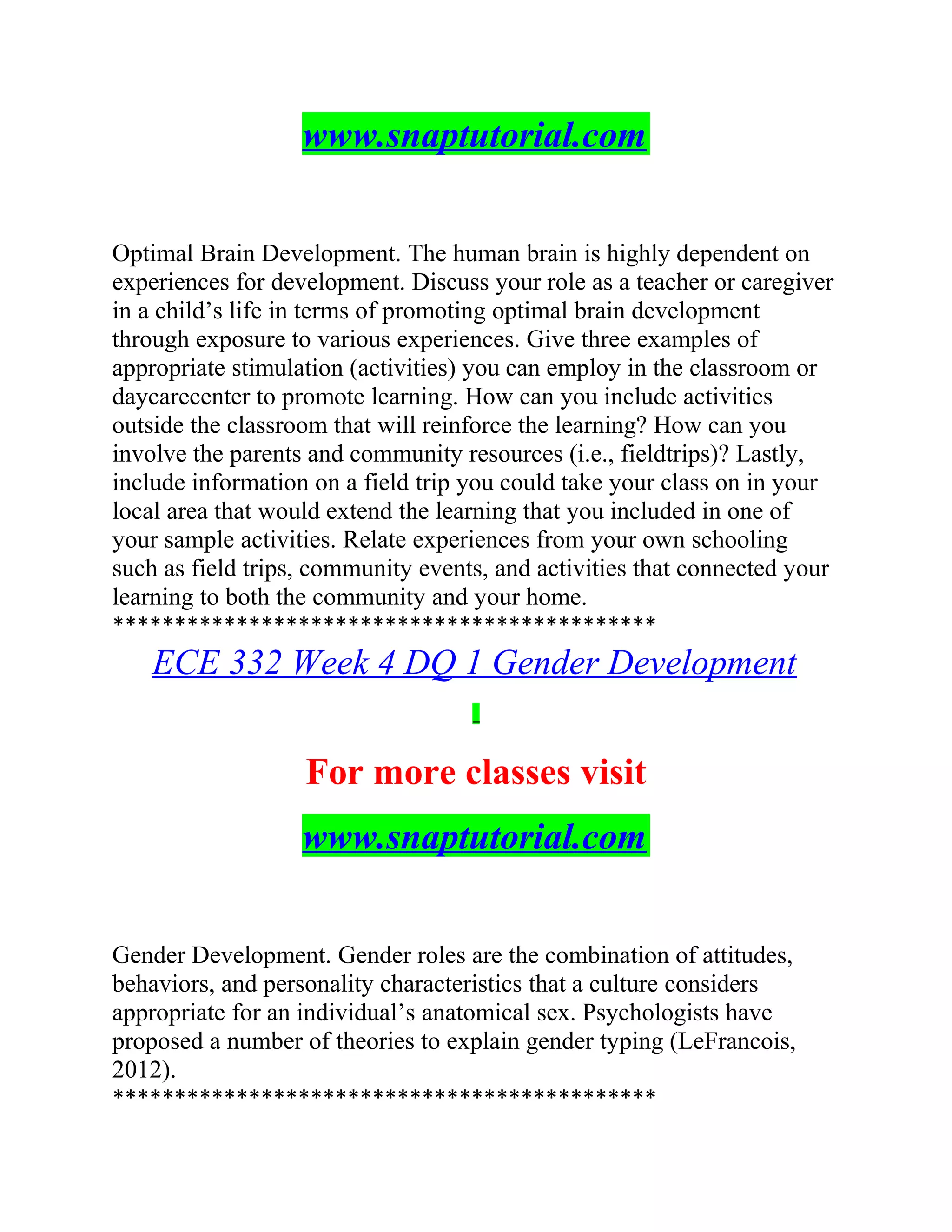 www.snaptutorial.com
Optimal Brain Development. The human brain is highly dependent on
experiences for development. Discuss your role as a teacher or caregiver
in a child’s life in terms of promoting optimal brain development
through exposure to various experiences. Give three examples of
appropriate stimulation (activities) you can employ in the classroom or
daycarecenter to promote learning. How can you include activities
outside the classroom that will reinforce the learning? How can you
involve the parents and community resources (i.e., fieldtrips)? Lastly,
include information on a field trip you could take your class on in your
local area that would extend the learning that you included in one of
your sample activities. Relate experiences from your own schooling
such as field trips, community events, and activities that connected your
learning to both the community and your home.
********************************************
ECE 332 Week 4 DQ 1 Gender Development
For more classes visit
www.snaptutorial.com
Gender Development. Gender roles are the combination of attitudes,
behaviors, and personality characteristics that a culture considers
appropriate for an individual’s anatomical sex. Psychologists have
proposed a number of theories to explain gender typing (LeFrancois,
2012).
********************************************
 
