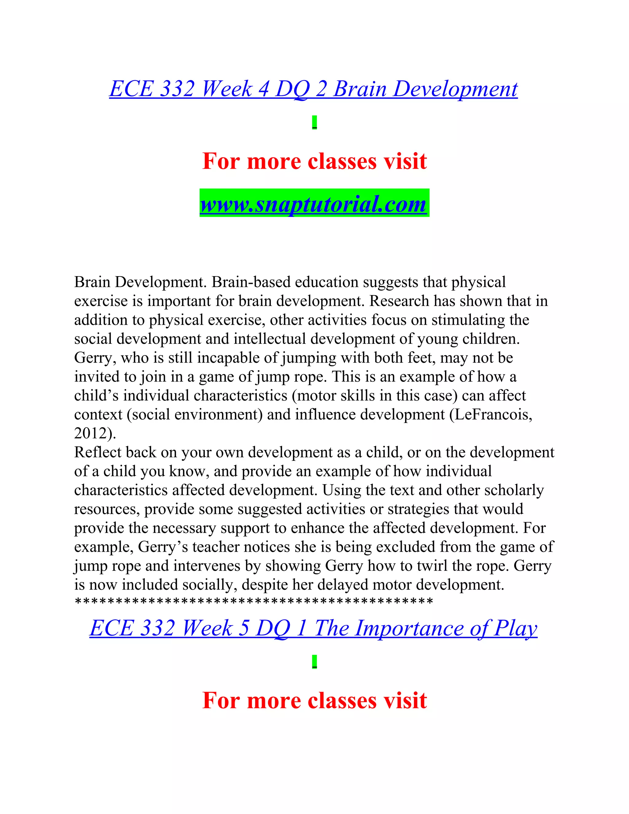 ECE 332 Week 4 DQ 2 Brain Development
For more classes visit
www.snaptutorial.com
Brain Development. Brain-based education suggests that physical
exercise is important for brain development. Research has shown that in
addition to physical exercise, other activities focus on stimulating the
social development and intellectual development of young children.
Gerry, who is still incapable of jumping with both feet, may not be
invited to join in a game of jump rope. This is an example of how a
child’s individual characteristics (motor skills in this case) can affect
context (social environment) and influence development (LeFrancois,
2012).
Reflect back on your own development as a child, or on the development
of a child you know, and provide an example of how individual
characteristics affected development. Using the text and other scholarly
resources, provide some suggested activities or strategies that would
provide the necessary support to enhance the affected development. For
example, Gerry’s teacher notices she is being excluded from the game of
jump rope and intervenes by showing Gerry how to twirl the rope. Gerry
is now included socially, despite her delayed motor development.
********************************************
ECE 332 Week 5 DQ 1 The Importance of Play
For more classes visit
 