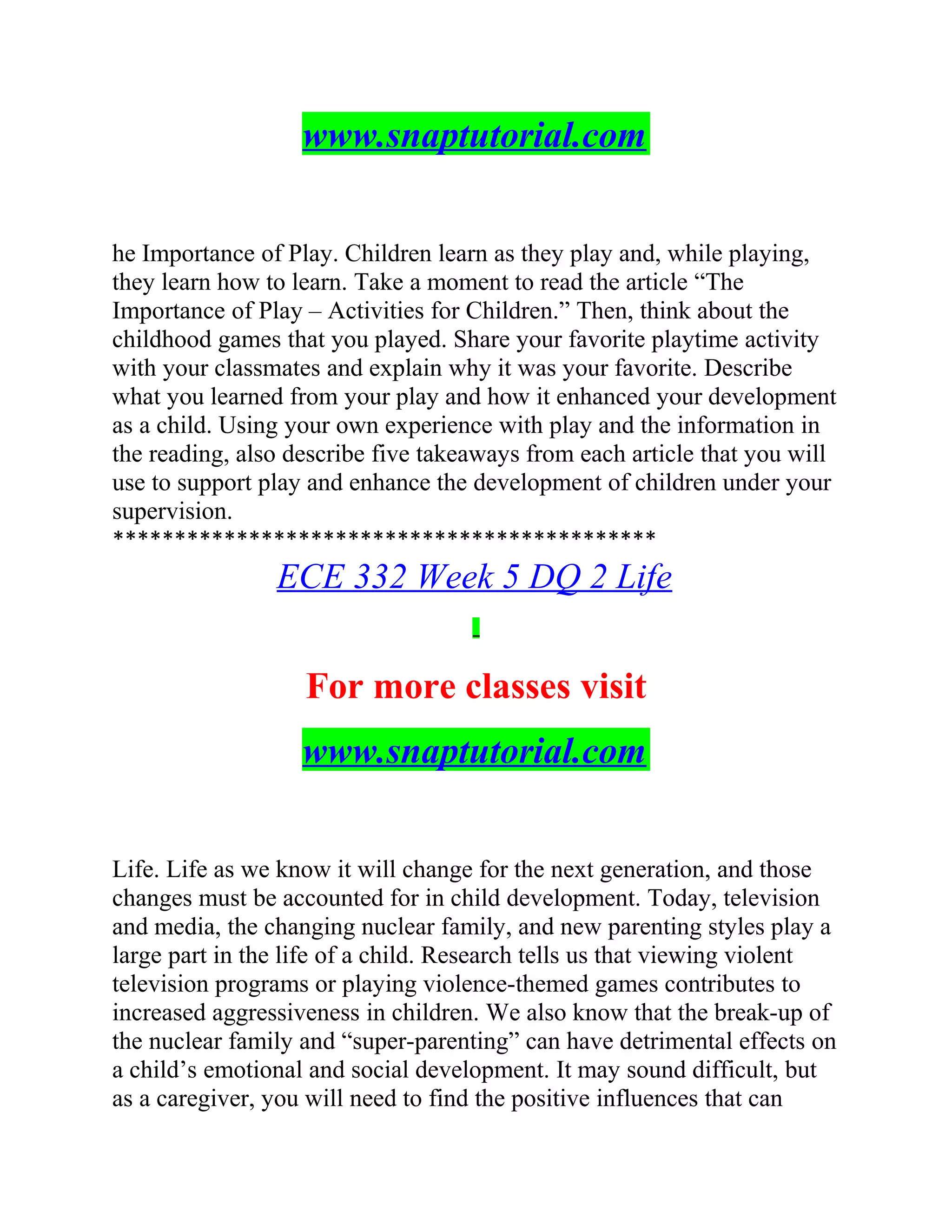 www.snaptutorial.com
he Importance of Play. Children learn as they play and, while playing,
they learn how to learn. Take a moment to read the article “The
Importance of Play – Activities for Children.” Then, think about the
childhood games that you played. Share your favorite playtime activity
with your classmates and explain why it was your favorite. Describe
what you learned from your play and how it enhanced your development
as a child. Using your own experience with play and the information in
the reading, also describe five takeaways from each article that you will
use to support play and enhance the development of children under your
supervision.
********************************************
ECE 332 Week 5 DQ 2 Life
For more classes visit
www.snaptutorial.com
Life. Life as we know it will change for the next generation, and those
changes must be accounted for in child development. Today, television
and media, the changing nuclear family, and new parenting styles play a
large part in the life of a child. Research tells us that viewing violent
television programs or playing violence-themed games contributes to
increased aggressiveness in children. We also know that the break-up of
the nuclear family and “super-parenting” can have detrimental effects on
a child’s emotional and social development. It may sound difficult, but
as a caregiver, you will need to find the positive influences that can
 
