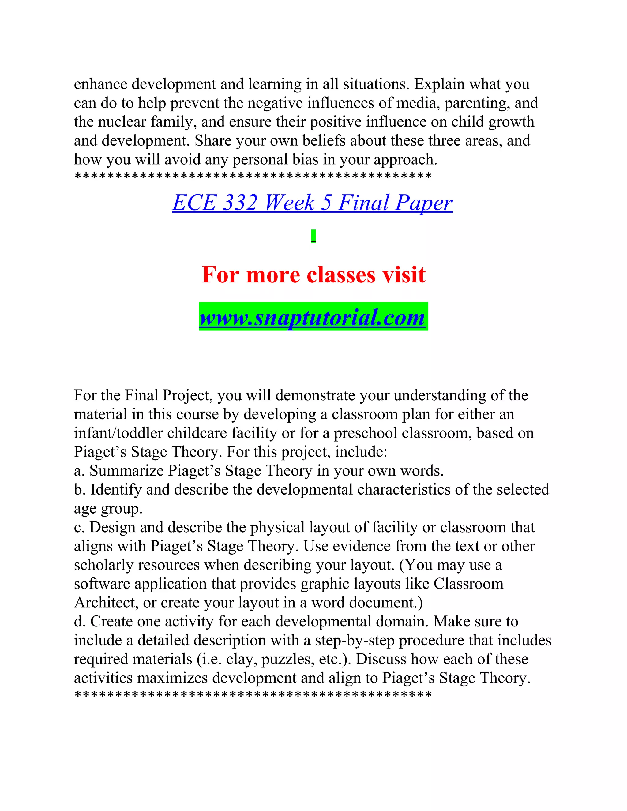 enhance development and learning in all situations. Explain what you
can do to help prevent the negative influences of media, parenting, and
the nuclear family, and ensure their positive influence on child growth
and development. Share your own beliefs about these three areas, and
how you will avoid any personal bias in your approach.
********************************************
ECE 332 Week 5 Final Paper
For more classes visit
www.snaptutorial.com
For the Final Project, you will demonstrate your understanding of the
material in this course by developing a classroom plan for either an
infant/toddler childcare facility or for a preschool classroom, based on
Piaget’s Stage Theory. For this project, include:
a. Summarize Piaget’s Stage Theory in your own words.
b. Identify and describe the developmental characteristics of the selected
age group.
c. Design and describe the physical layout of facility or classroom that
aligns with Piaget’s Stage Theory. Use evidence from the text or other
scholarly resources when describing your layout. (You may use a
software application that provides graphic layouts like Classroom
Architect, or create your layout in a word document.)
d. Create one activity for each developmental domain. Make sure to
include a detailed description with a step-by-step procedure that includes
required materials (i.e. clay, puzzles, etc.). Discuss how each of these
activities maximizes development and align to Piaget’s Stage Theory.
********************************************
 