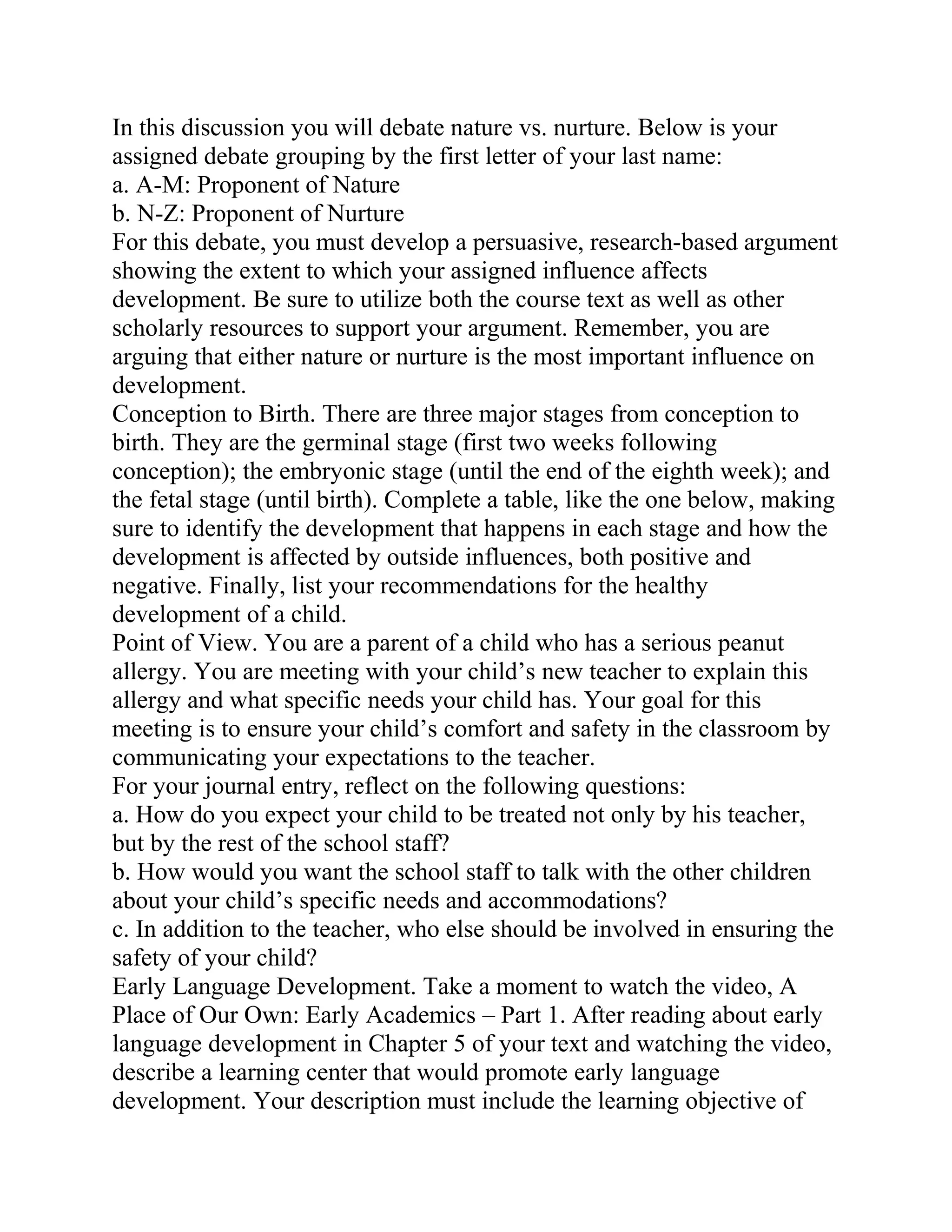 In this discussion you will debate nature vs. nurture. Below is your
assigned debate grouping by the first letter of your last name:
a. A-M: Proponent of Nature
b. N-Z: Proponent of Nurture
For this debate, you must develop a persuasive, research-based argument
showing the extent to which your assigned influence affects
development. Be sure to utilize both the course text as well as other
scholarly resources to support your argument. Remember, you are
arguing that either nature or nurture is the most important influence on
development.
Conception to Birth. There are three major stages from conception to
birth. They are the germinal stage (first two weeks following
conception); the embryonic stage (until the end of the eighth week); and
the fetal stage (until birth). Complete a table, like the one below, making
sure to identify the development that happens in each stage and how the
development is affected by outside influences, both positive and
negative. Finally, list your recommendations for the healthy
development of a child.
Point of View. You are a parent of a child who has a serious peanut
allergy. You are meeting with your child’s new teacher to explain this
allergy and what specific needs your child has. Your goal for this
meeting is to ensure your child’s comfort and safety in the classroom by
communicating your expectations to the teacher.
For your journal entry, reflect on the following questions:
a. How do you expect your child to be treated not only by his teacher,
but by the rest of the school staff?
b. How would you want the school staff to talk with the other children
about your child’s specific needs and accommodations?
c. In addition to the teacher, who else should be involved in ensuring the
safety of your child?
Early Language Development. Take a moment to watch the video, A
Place of Our Own: Early Academics – Part 1. After reading about early
language development in Chapter 5 of your text and watching the video,
describe a learning center that would promote early language
development. Your description must include the learning objective of
 