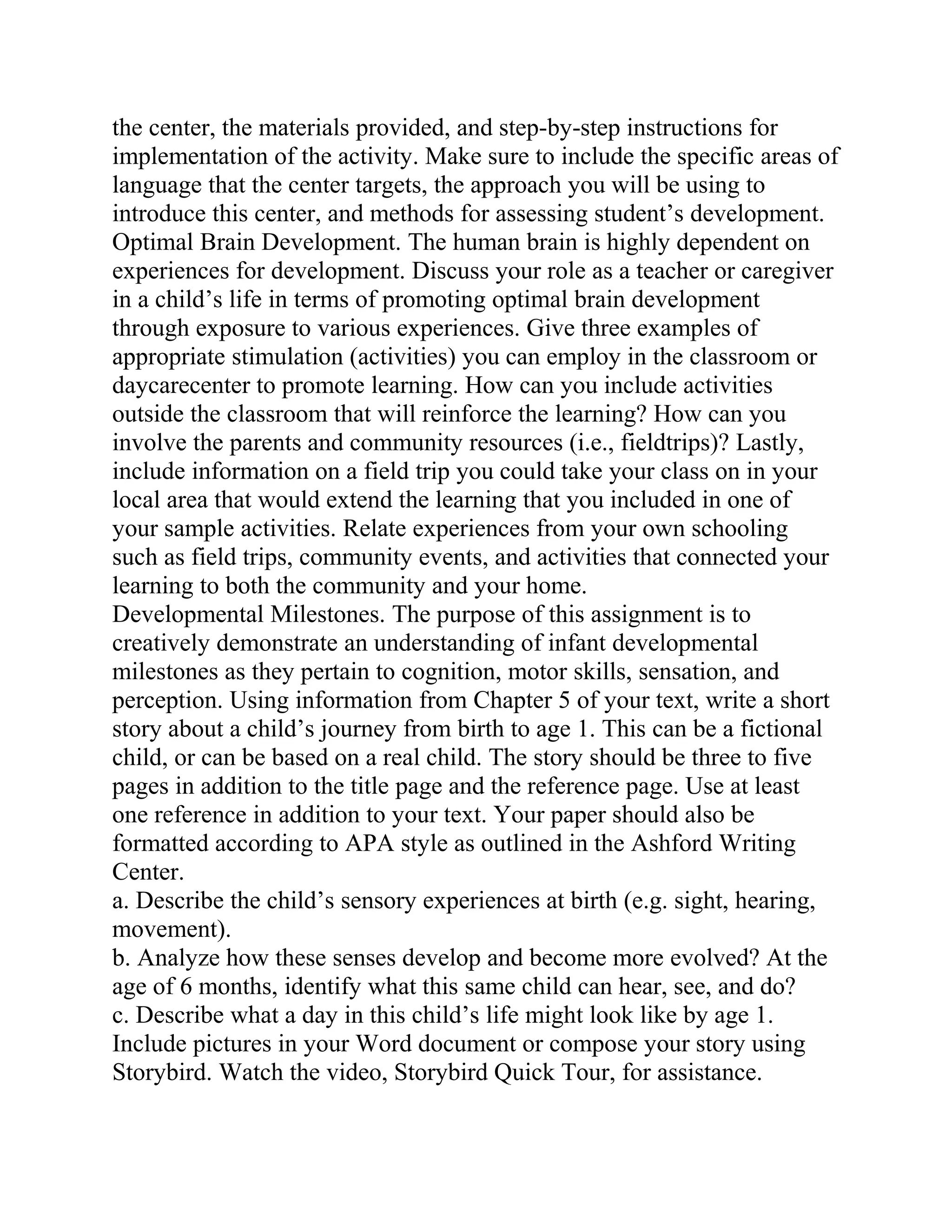 the center, the materials provided, and step-by-step instructions for
implementation of the activity. Make sure to include the specific areas of
language that the center targets, the approach you will be using to
introduce this center, and methods for assessing student’s development.
Optimal Brain Development. The human brain is highly dependent on
experiences for development. Discuss your role as a teacher or caregiver
in a child’s life in terms of promoting optimal brain development
through exposure to various experiences. Give three examples of
appropriate stimulation (activities) you can employ in the classroom or
daycarecenter to promote learning. How can you include activities
outside the classroom that will reinforce the learning? How can you
involve the parents and community resources (i.e., fieldtrips)? Lastly,
include information on a field trip you could take your class on in your
local area that would extend the learning that you included in one of
your sample activities. Relate experiences from your own schooling
such as field trips, community events, and activities that connected your
learning to both the community and your home.
Developmental Milestones. The purpose of this assignment is to
creatively demonstrate an understanding of infant developmental
milestones as they pertain to cognition, motor skills, sensation, and
perception. Using information from Chapter 5 of your text, write a short
story about a child’s journey from birth to age 1. This can be a fictional
child, or can be based on a real child. The story should be three to five
pages in addition to the title page and the reference page. Use at least
one reference in addition to your text. Your paper should also be
formatted according to APA style as outlined in the Ashford Writing
Center.
a. Describe the child’s sensory experiences at birth (e.g. sight, hearing,
movement).
b. Analyze how these senses develop and become more evolved? At the
age of 6 months, identify what this same child can hear, see, and do?
c. Describe what a day in this child’s life might look like by age 1.
Include pictures in your Word document or compose your story using
Storybird. Watch the video, Storybird Quick Tour, for assistance.
 