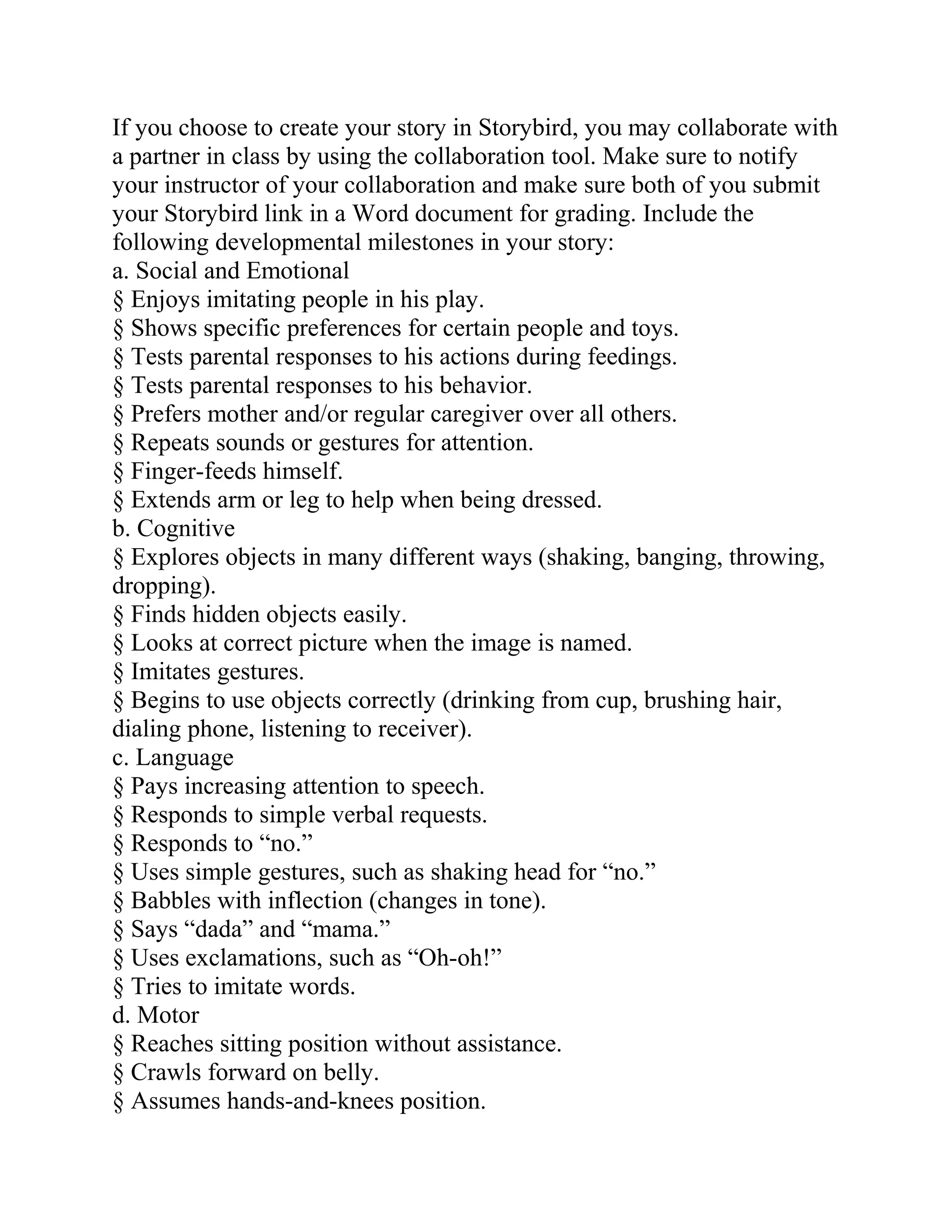 If you choose to create your story in Storybird, you may collaborate with
a partner in class by using the collaboration tool. Make sure to notify
your instructor of your collaboration and make sure both of you submit
your Storybird link in a Word document for grading. Include the
following developmental milestones in your story:
a. Social and Emotional
§ Enjoys imitating people in his play.
§ Shows specific preferences for certain people and toys.
§ Tests parental responses to his actions during feedings.
§ Tests parental responses to his behavior.
§ Prefers mother and/or regular caregiver over all others.
§ Repeats sounds or gestures for attention.
§ Finger-feeds himself.
§ Extends arm or leg to help when being dressed.
b. Cognitive
§ Explores objects in many different ways (shaking, banging, throwing,
dropping).
§ Finds hidden objects easily.
§ Looks at correct picture when the image is named.
§ Imitates gestures.
§ Begins to use objects correctly (drinking from cup, brushing hair,
dialing phone, listening to receiver).
c. Language
§ Pays increasing attention to speech.
§ Responds to simple verbal requests.
§ Responds to “no.”
§ Uses simple gestures, such as shaking head for “no.”
§ Babbles with inflection (changes in tone).
§ Says “dada” and “mama.”
§ Uses exclamations, such as “Oh-oh!”
§ Tries to imitate words.
d. Motor
§ Reaches sitting position without assistance.
§ Crawls forward on belly.
§ Assumes hands-and-knees position.
 
