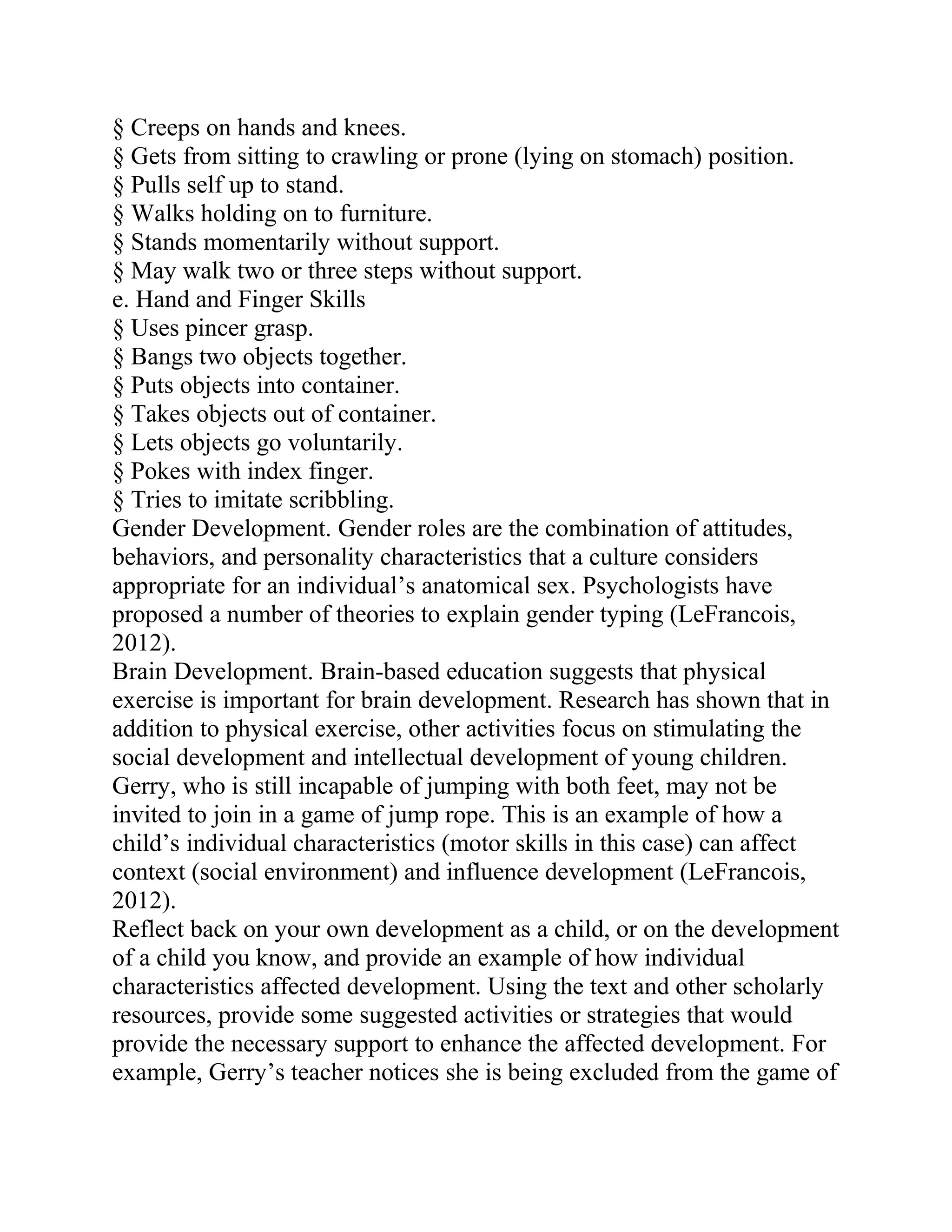 § Creeps on hands and knees.
§ Gets from sitting to crawling or prone (lying on stomach) position.
§ Pulls self up to stand.
§ Walks holding on to furniture.
§ Stands momentarily without support.
§ May walk two or three steps without support.
e. Hand and Finger Skills
§ Uses pincer grasp.
§ Bangs two objects together.
§ Puts objects into container.
§ Takes objects out of container.
§ Lets objects go voluntarily.
§ Pokes with index finger.
§ Tries to imitate scribbling.
Gender Development. Gender roles are the combination of attitudes,
behaviors, and personality characteristics that a culture considers
appropriate for an individual’s anatomical sex. Psychologists have
proposed a number of theories to explain gender typing (LeFrancois,
2012).
Brain Development. Brain-based education suggests that physical
exercise is important for brain development. Research has shown that in
addition to physical exercise, other activities focus on stimulating the
social development and intellectual development of young children.
Gerry, who is still incapable of jumping with both feet, may not be
invited to join in a game of jump rope. This is an example of how a
child’s individual characteristics (motor skills in this case) can affect
context (social environment) and influence development (LeFrancois,
2012).
Reflect back on your own development as a child, or on the development
of a child you know, and provide an example of how individual
characteristics affected development. Using the text and other scholarly
resources, provide some suggested activities or strategies that would
provide the necessary support to enhance the affected development. For
example, Gerry’s teacher notices she is being excluded from the game of
 