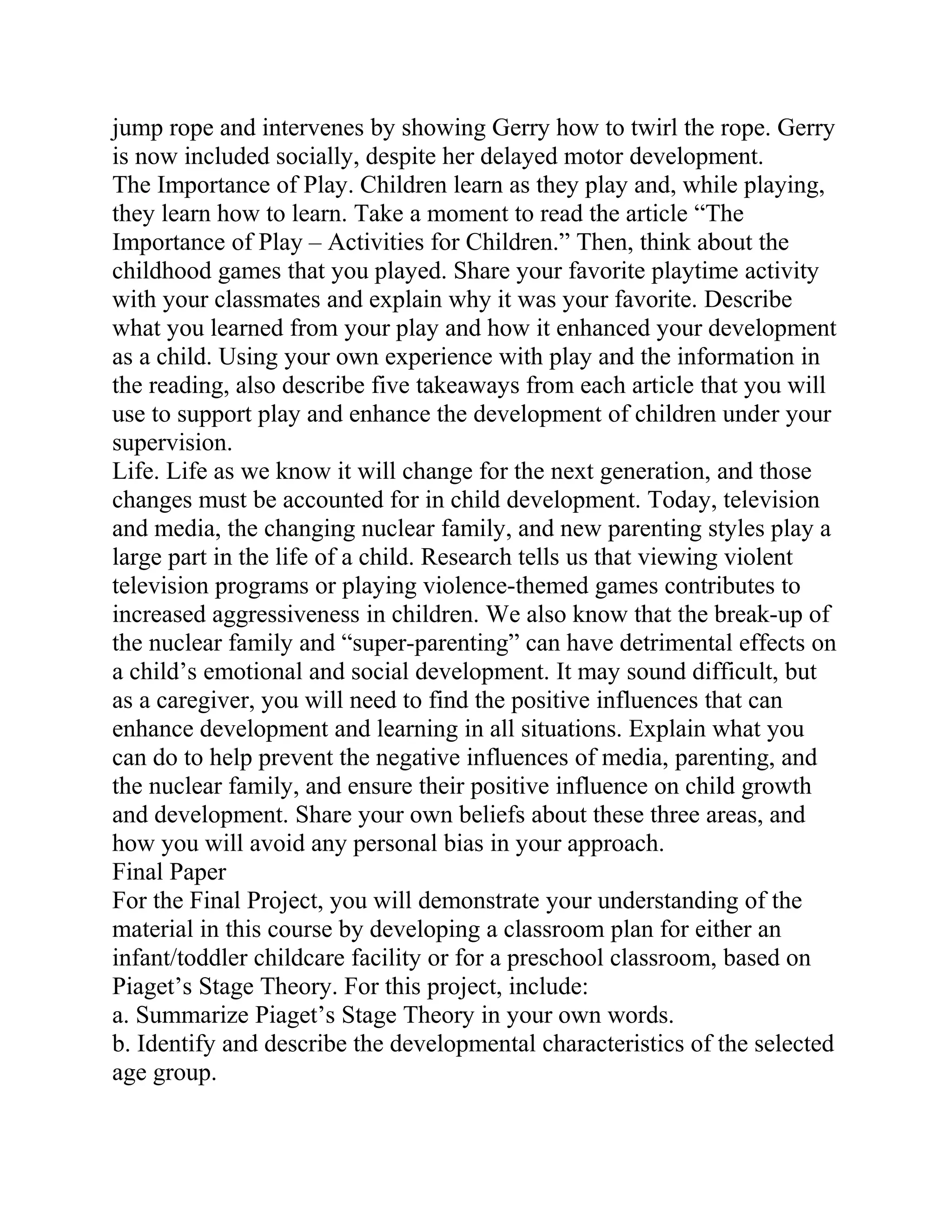 jump rope and intervenes by showing Gerry how to twirl the rope. Gerry
is now included socially, despite her delayed motor development.
The Importance of Play. Children learn as they play and, while playing,
they learn how to learn. Take a moment to read the article “The
Importance of Play – Activities for Children.” Then, think about the
childhood games that you played. Share your favorite playtime activity
with your classmates and explain why it was your favorite. Describe
what you learned from your play and how it enhanced your development
as a child. Using your own experience with play and the information in
the reading, also describe five takeaways from each article that you will
use to support play and enhance the development of children under your
supervision.
Life. Life as we know it will change for the next generation, and those
changes must be accounted for in child development. Today, television
and media, the changing nuclear family, and new parenting styles play a
large part in the life of a child. Research tells us that viewing violent
television programs or playing violence-themed games contributes to
increased aggressiveness in children. We also know that the break-up of
the nuclear family and “super-parenting” can have detrimental effects on
a child’s emotional and social development. It may sound difficult, but
as a caregiver, you will need to find the positive influences that can
enhance development and learning in all situations. Explain what you
can do to help prevent the negative influences of media, parenting, and
the nuclear family, and ensure their positive influence on child growth
and development. Share your own beliefs about these three areas, and
how you will avoid any personal bias in your approach.
Final Paper
For the Final Project, you will demonstrate your understanding of the
material in this course by developing a classroom plan for either an
infant/toddler childcare facility or for a preschool classroom, based on
Piaget’s Stage Theory. For this project, include:
a. Summarize Piaget’s Stage Theory in your own words.
b. Identify and describe the developmental characteristics of the selected
age group.
 