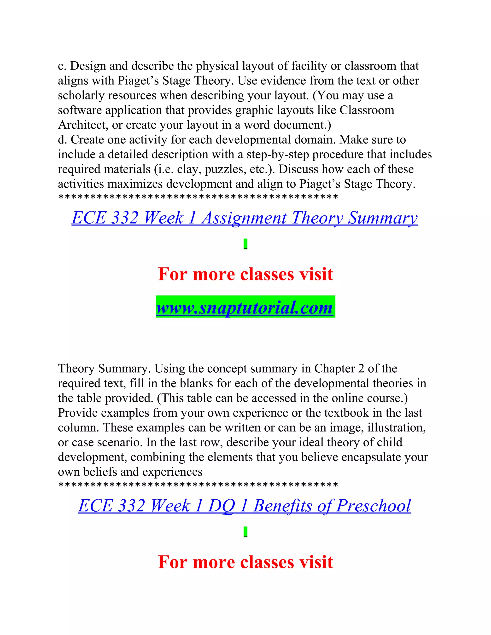 c. Design and describe the physical layout of facility or classroom that
aligns with Piaget’s Stage Theory. Use evidence from the text or other
scholarly resources when describing your layout. (You may use a
software application that provides graphic layouts like Classroom
Architect, or create your layout in a word document.)
d. Create one activity for each developmental domain. Make sure to
include a detailed description with a step-by-step procedure that includes
required materials (i.e. clay, puzzles, etc.). Discuss how each of these
activities maximizes development and align to Piaget’s Stage Theory.
********************************************
ECE 332 Week 1 Assignment Theory Summary
For more classes visit
www.snaptutorial.com
Theory Summary. Using the concept summary in Chapter 2 of the
required text, fill in the blanks for each of the developmental theories in
the table provided. (This table can be accessed in the online course.)
Provide examples from your own experience or the textbook in the last
column. These examples can be written or can be an image, illustration,
or case scenario. In the last row, describe your ideal theory of child
development, combining the elements that you believe encapsulate your
own beliefs and experiences
********************************************
ECE 332 Week 1 DQ 1 Benefits of Preschool
For more classes visit
 