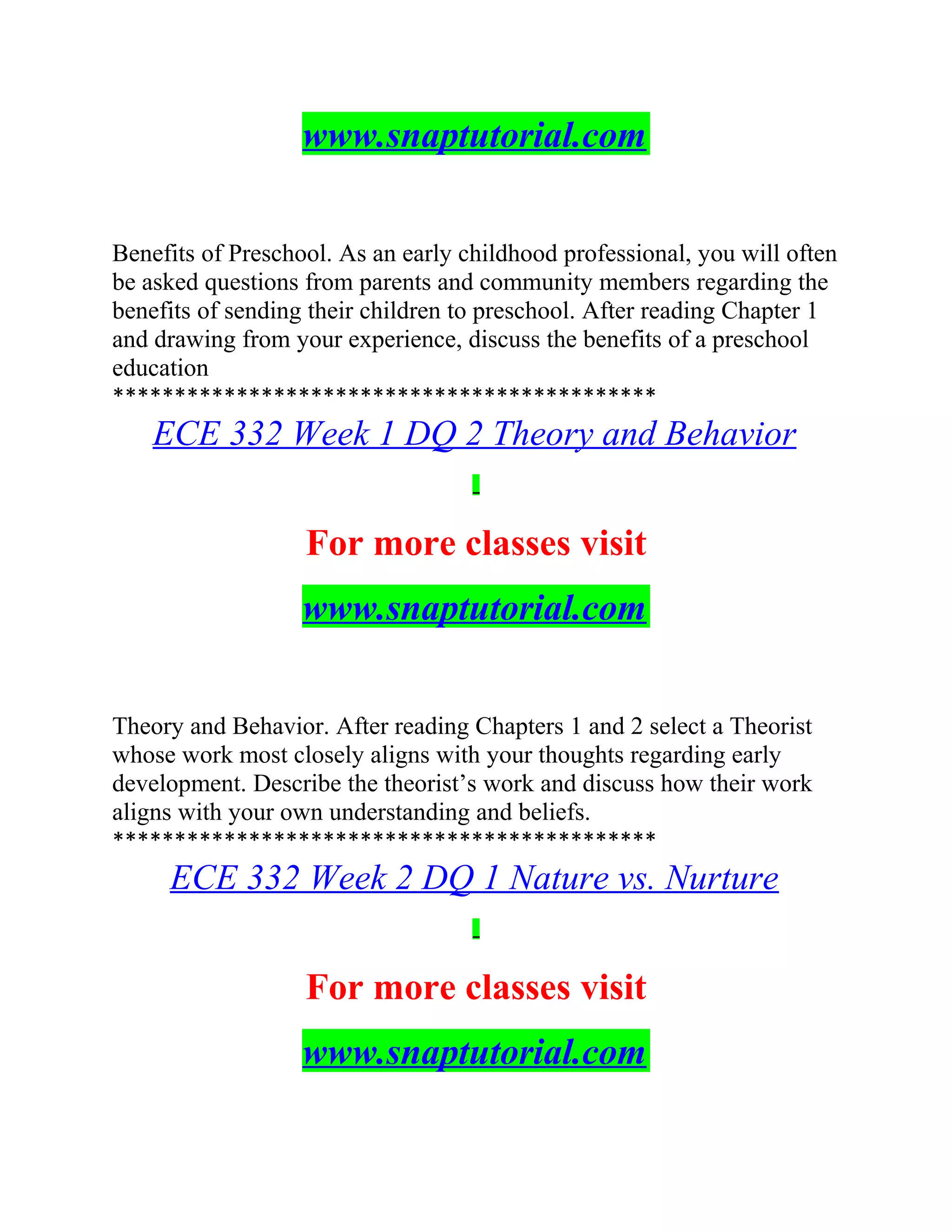 www.snaptutorial.com
Benefits of Preschool. As an early childhood professional, you will often
be asked questions from parents and community members regarding the
benefits of sending their children to preschool. After reading Chapter 1
and drawing from your experience, discuss the benefits of a preschool
education
********************************************
ECE 332 Week 1 DQ 2 Theory and Behavior
For more classes visit
www.snaptutorial.com
Theory and Behavior. After reading Chapters 1 and 2 select a Theorist
whose work most closely aligns with your thoughts regarding early
development. Describe the theorist’s work and discuss how their work
aligns with your own understanding and beliefs.
********************************************
ECE 332 Week 2 DQ 1 Nature vs. Nurture
For more classes visit
www.snaptutorial.com
 