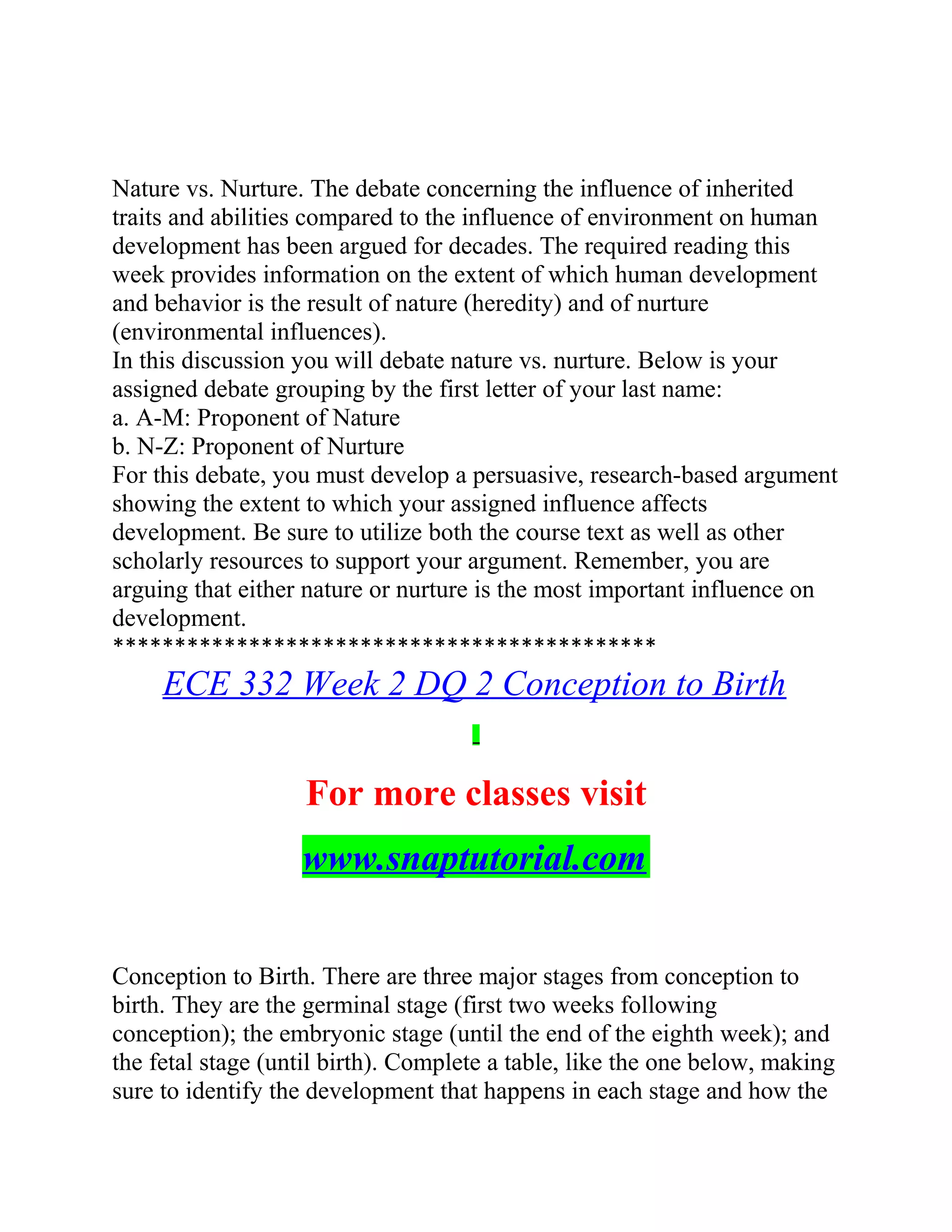 Nature vs. Nurture. The debate concerning the influence of inherited
traits and abilities compared to the influence of environment on human
development has been argued for decades. The required reading this
week provides information on the extent of which human development
and behavior is the result of nature (heredity) and of nurture
(environmental influences).
In this discussion you will debate nature vs. nurture. Below is your
assigned debate grouping by the first letter of your last name:
a. A-M: Proponent of Nature
b. N-Z: Proponent of Nurture
For this debate, you must develop a persuasive, research-based argument
showing the extent to which your assigned influence affects
development. Be sure to utilize both the course text as well as other
scholarly resources to support your argument. Remember, you are
arguing that either nature or nurture is the most important influence on
development.
********************************************
ECE 332 Week 2 DQ 2 Conception to Birth
For more classes visit
www.snaptutorial.com
Conception to Birth. There are three major stages from conception to
birth. They are the germinal stage (first two weeks following
conception); the embryonic stage (until the end of the eighth week); and
the fetal stage (until birth). Complete a table, like the one below, making
sure to identify the development that happens in each stage and how the
 