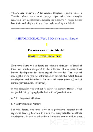 Theory and Behavior. After reading Chapters 1 and 2 select a
Theorist whose work most closely aligns with your thoughts
regarding early development. Describe the theorist’s work and discuss
how their work aligns with your own understanding and beliefs.
----------------------------------------------------------------------------
ASHFORD ECE 332 Week 2 DQ 1 Nature vs. Nurture
For more course tutorials visit
www.tutorialrank.com
Nature vs. Nurture. The debate concerning the influence of inherited
traits and abilities compared to the influence of environment on
human development has been argued for decades. The required
reading this week provides information on the extent of which human
development and behavior is the result of nature (heredity) and of
nurture (environmental influences).
In this discussion you will debate nature vs. nurture. Below is your
assigned debate grouping by the first letter of your last name:
a. A-M: Proponent of Nature
b. N-Z: Proponent of Nurture
For this debate, you must develop a persuasive, research-based
argument showing the extent to which your assigned influence affects
development. Be sure to utilize both the course text as well as other
 