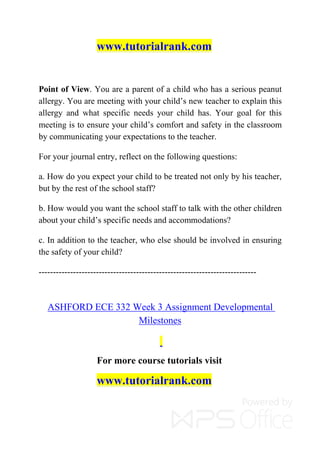www.tutorialrank.com
Point of View. You are a parent of a child who has a serious peanut
allergy. You are meeting with your child’s new teacher to explain this
allergy and what specific needs your child has. Your goal for this
meeting is to ensure your child’s comfort and safety in the classroom
by communicating your expectations to the teacher.
For your journal entry, reflect on the following questions:
a. How do you expect your child to be treated not only by his teacher,
but by the rest of the school staff?
b. How would you want the school staff to talk with the other children
about your child’s specific needs and accommodations?
c. In addition to the teacher, who else should be involved in ensuring
the safety of your child?
----------------------------------------------------------------------------
ASHFORD ECE 332 Week 3 Assignment Developmental
Milestones
For more course tutorials visit
www.tutorialrank.com
 