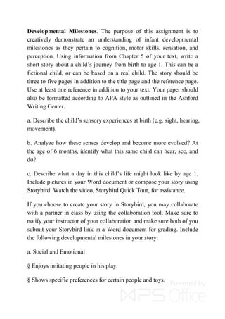 Developmental Milestones. The purpose of this assignment is to
creatively demonstrate an understanding of infant developmental
milestones as they pertain to cognition, motor skills, sensation, and
perception. Using information from Chapter 5 of your text, write a
short story about a child’s journey from birth to age 1. This can be a
fictional child, or can be based on a real child. The story should be
three to five pages in addition to the title page and the reference page.
Use at least one reference in addition to your text. Your paper should
also be formatted according to APA style as outlined in the Ashford
Writing Center.
a. Describe the child’s sensory experiences at birth (e.g. sight, hearing,
movement).
b. Analyze how these senses develop and become more evolved? At
the age of 6 months, identify what this same child can hear, see, and
do?
c. Describe what a day in this child’s life might look like by age 1.
Include pictures in your Word document or compose your story using
Storybird. Watch the video, Storybird Quick Tour, for assistance.
If you choose to create your story in Storybird, you may collaborate
with a partner in class by using the collaboration tool. Make sure to
notify your instructor of your collaboration and make sure both of you
submit your Storybird link in a Word document for grading. Include
the following developmental milestones in your story:
a. Social and Emotional
§ Enjoys imitating people in his play.
§ Shows specific preferences for certain people and toys.
 