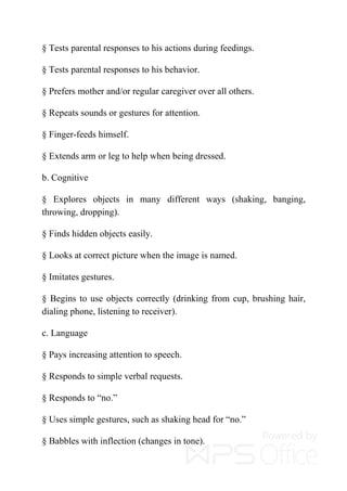 § Tests parental responses to his actions during feedings.
§ Tests parental responses to his behavior.
§ Prefers mother and/or regular caregiver over all others.
§ Repeats sounds or gestures for attention.
§ Finger-feeds himself.
§ Extends arm or leg to help when being dressed.
b. Cognitive
§ Explores objects in many different ways (shaking, banging,
throwing, dropping).
§ Finds hidden objects easily.
§ Looks at correct picture when the image is named.
§ Imitates gestures.
§ Begins to use objects correctly (drinking from cup, brushing hair,
dialing phone, listening to receiver).
c. Language
§ Pays increasing attention to speech.
§ Responds to simple verbal requests.
§ Responds to “no.”
§ Uses simple gestures, such as shaking head for “no.”
§ Babbles with inflection (changes in tone).
 