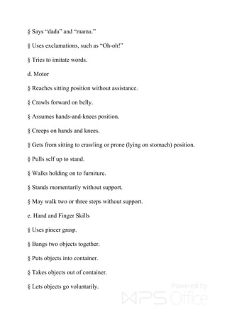 § Says “dada” and “mama.”
§ Uses exclamations, such as “Oh-oh!”
§ Tries to imitate words.
d. Motor
§ Reaches sitting position without assistance.
§ Crawls forward on belly.
§ Assumes hands-and-knees position.
§ Creeps on hands and knees.
§ Gets from sitting to crawling or prone (lying on stomach) position.
§ Pulls self up to stand.
§ Walks holding on to furniture.
§ Stands momentarily without support.
§ May walk two or three steps without support.
e. Hand and Finger Skills
§ Uses pincer grasp.
§ Bangs two objects together.
§ Puts objects into container.
§ Takes objects out of container.
§ Lets objects go voluntarily.
 