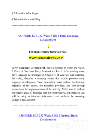 § Pokes with index finger.
§ Tries to imitate scribbling.
----------------------------------------------------------------------------
ASHFORD ECE 332 Week 3 DQ 1 Early Language
Development
For more course tutorials visit
www.tutorialrank.com
Early Language Development. Take a moment to watch the video,
A Place of Our Own: Early Academics – Part 1. After reading about
early language development in Chapter 5 of your text and watching
the video, describe a learning center that would promote early
language development. Your description must include the learning
objective of the center, the materials provided, and step-by-step
instructions for implementation of the activity. Make sure to include
the specific areas of language that the center targets, the approach you
will be using to introduce this center, and methods for assessing
student’s development.
----------------------------------------------------------------------------
ASHFORD ECE 332 Week 3 DQ 2 Optimal Brain
Development
 