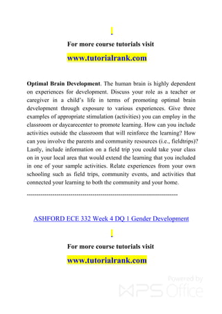 For more course tutorials visit
www.tutorialrank.com
Optimal Brain Development. The human brain is highly dependent
on experiences for development. Discuss your role as a teacher or
caregiver in a child’s life in terms of promoting optimal brain
development through exposure to various experiences. Give three
examples of appropriate stimulation (activities) you can employ in the
classroom or daycarecenter to promote learning. How can you include
activities outside the classroom that will reinforce the learning? How
can you involve the parents and community resources (i.e., fieldtrips)?
Lastly, include information on a field trip you could take your class
on in your local area that would extend the learning that you included
in one of your sample activities. Relate experiences from your own
schooling such as field trips, community events, and activities that
connected your learning to both the community and your home.
----------------------------------------------------------------------------
ASHFORD ECE 332 Week 4 DQ 1 Gender Development
For more course tutorials visit
www.tutorialrank.com
 