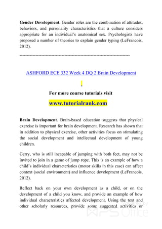 Gender Development. Gender roles are the combination of attitudes,
behaviors, and personality characteristics that a culture considers
appropriate for an individual’s anatomical sex. Psychologists have
proposed a number of theories to explain gender typing (LeFrancois,
2012).
----------------------------------------------------------------------------
ASHFORD ECE 332 Week 4 DQ 2 Brain Development
For more course tutorials visit
www.tutorialrank.com
Brain Development. Brain-based education suggests that physical
exercise is important for brain development. Research has shown that
in addition to physical exercise, other activities focus on stimulating
the social development and intellectual development of young
children.
Gerry, who is still incapable of jumping with both feet, may not be
invited to join in a game of jump rope. This is an example of how a
child’s individual characteristics (motor skills in this case) can affect
context (social environment) and influence development (LeFrancois,
2012).
Reflect back on your own development as a child, or on the
development of a child you know, and provide an example of how
individual characteristics affected development. Using the text and
other scholarly resources, provide some suggested activities or
 