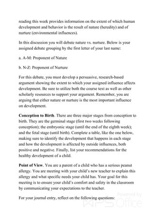 reading this week provides information on the extent of which human
development and behavior is the result of nature (heredity) and of
nurture (environmental influences).
In this discussion you will debate nature vs. nurture. Below is your
assigned debate grouping by the first letter of your last name:
a. A-M: Proponent of Nature
b. N-Z: Proponent of Nurture
For this debate, you must develop a persuasive, research-based
argument showing the extent to which your assigned influence affects
development. Be sure to utilize both the course text as well as other
scholarly resources to support your argument. Remember, you are
arguing that either nature or nurture is the most important influence
on development.
Conception to Birth. There are three major stages from conception to
birth. They are the germinal stage (first two weeks following
conception); the embryonic stage (until the end of the eighth week);
and the fetal stage (until birth). Complete a table, like the one below,
making sure to identify the development that happens in each stage
and how the development is affected by outside influences, both
positive and negative. Finally, list your recommendations for the
healthy development of a child.
Point of View. You are a parent of a child who has a serious peanut
allergy. You are meeting with your child’s new teacher to explain this
allergy and what specific needs your child has. Your goal for this
meeting is to ensure your child’s comfort and safety in the classroom
by communicating your expectations to the teacher.
For your journal entry, reflect on the following questions:
 