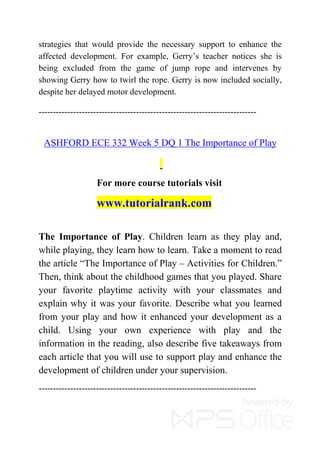 strategies that would provide the necessary support to enhance the
affected development. For example, Gerry’s teacher notices she is
being excluded from the game of jump rope and intervenes by
showing Gerry how to twirl the rope. Gerry is now included socially,
despite her delayed motor development.
----------------------------------------------------------------------------
ASHFORD ECE 332 Week 5 DQ 1 The Importance of Play
For more course tutorials visit
www.tutorialrank.com
The Importance of Play. Children learn as they play and,
while playing, they learn how to learn. Take a moment to read
the article “The Importance of Play – Activities for Children.”
Then, think about the childhood games that you played. Share
your favorite playtime activity with your classmates and
explain why it was your favorite. Describe what you learned
from your play and how it enhanced your development as a
child. Using your own experience with play and the
information in the reading, also describe five takeaways from
each article that you will use to support play and enhance the
development of children under your supervision.
----------------------------------------------------------------------------
 