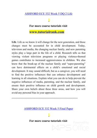 ASHFORD ECE 332 Week 5 DQ 2 Life
For more course tutorials visit
www.tutorialrank.com
Life. Life as we know it will change for the next generation, and those
changes must be accounted for in child development. Today,
television and media, the changing nuclear family, and new parenting
styles play a large part in the life of a child. Research tells us that
viewing violent television programs or playing violence-themed
games contributes to increased aggressiveness in children. We also
know that the break-up of the nuclear family and “super-parenting”
can have detrimental effects on a child’s emotional and social
development. It may sound difficult, but as a caregiver, you will need
to find the positive influences that can enhance development and
learning in all situations. Explain what you can do to help prevent the
negative influences of media, parenting, and the nuclear family, and
ensure their positive influence on child growth and development.
Share your own beliefs about these three areas, and how you will
avoid any personal bias in your approach.
----------------------------------------------------------------------------
ASHFORD ECE 332 Week 5 Final Paper
For more course tutorials visit
 