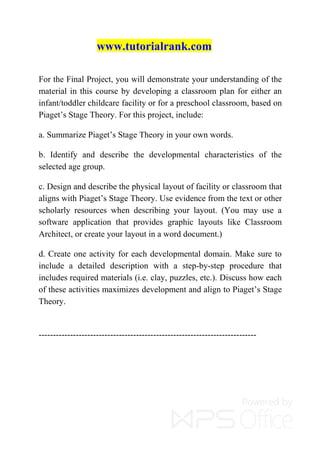 www.tutorialrank.com
For the Final Project, you will demonstrate your understanding of the
material in this course by developing a classroom plan for either an
infant/toddler childcare facility or for a preschool classroom, based on
Piaget’s Stage Theory. For this project, include:
a. Summarize Piaget’s Stage Theory in your own words.
b. Identify and describe the developmental characteristics of the
selected age group.
c. Design and describe the physical layout of facility or classroom that
aligns with Piaget’s Stage Theory. Use evidence from the text or other
scholarly resources when describing your layout. (You may use a
software application that provides graphic layouts like Classroom
Architect, or create your layout in a word document.)
d. Create one activity for each developmental domain. Make sure to
include a detailed description with a step-by-step procedure that
includes required materials (i.e. clay, puzzles, etc.). Discuss how each
of these activities maximizes development and align to Piaget’s Stage
Theory.
----------------------------------------------------------------------------
 