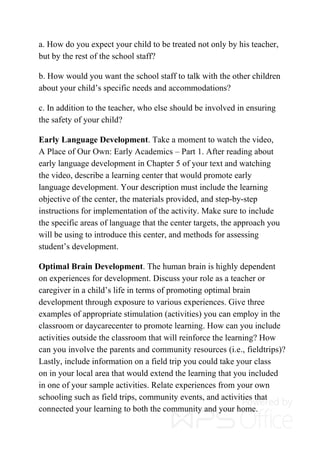 a. How do you expect your child to be treated not only by his teacher,
but by the rest of the school staff?
b. How would you want the school staff to talk with the other children
about your child’s specific needs and accommodations?
c. In addition to the teacher, who else should be involved in ensuring
the safety of your child?
Early Language Development. Take a moment to watch the video,
A Place of Our Own: Early Academics – Part 1. After reading about
early language development in Chapter 5 of your text and watching
the video, describe a learning center that would promote early
language development. Your description must include the learning
objective of the center, the materials provided, and step-by-step
instructions for implementation of the activity. Make sure to include
the specific areas of language that the center targets, the approach you
will be using to introduce this center, and methods for assessing
student’s development.
Optimal Brain Development. The human brain is highly dependent
on experiences for development. Discuss your role as a teacher or
caregiver in a child’s life in terms of promoting optimal brain
development through exposure to various experiences. Give three
examples of appropriate stimulation (activities) you can employ in the
classroom or daycarecenter to promote learning. How can you include
activities outside the classroom that will reinforce the learning? How
can you involve the parents and community resources (i.e., fieldtrips)?
Lastly, include information on a field trip you could take your class
on in your local area that would extend the learning that you included
in one of your sample activities. Relate experiences from your own
schooling such as field trips, community events, and activities that
connected your learning to both the community and your home.
 