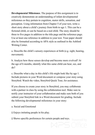 Developmental Milestones. The purpose of this assignment is to
creatively demonstrate an understanding of infant developmental
milestones as they pertain to cognition, motor skills, sensation, and
perception. Using information from Chapter 5 of your text, write a
short story about a child’s journey from birth to age 1. This can be a
fictional child, or can be based on a real child. The story should be
three to five pages in addition to the title page and the reference page.
Use at least one reference in addition to your text. Your paper should
also be formatted according to APA style as outlined in the Ashford
Writing Center.
a. Describe the child’s sensory experiences at birth (e.g. sight, hearing,
movement).
b. Analyze how these senses develop and become more evolved? At
the age of 6 months, identify what this same child can hear, see, and
do?
c. Describe what a day in this child’s life might look like by age 1.
Include pictures in your Word document or compose your story using
Storybird. Watch the video, Storybird Quick Tour, for assistance.
If you choose to create your story in Storybird, you may collaborate
with a partner in class by using the collaboration tool. Make sure to
notify your instructor of your collaboration and make sure both of you
submit your Storybird link in a Word document for grading. Include
the following developmental milestones in your story:
a. Social and Emotional
§ Enjoys imitating people in his play.
§ Shows specific preferences for certain people and toys.
 