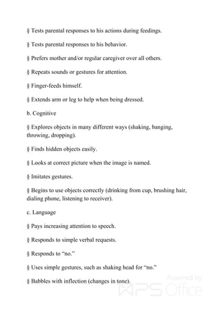 § Tests parental responses to his actions during feedings.
§ Tests parental responses to his behavior.
§ Prefers mother and/or regular caregiver over all others.
§ Repeats sounds or gestures for attention.
§ Finger-feeds himself.
§ Extends arm or leg to help when being dressed.
b. Cognitive
§ Explores objects in many different ways (shaking, banging,
throwing, dropping).
§ Finds hidden objects easily.
§ Looks at correct picture when the image is named.
§ Imitates gestures.
§ Begins to use objects correctly (drinking from cup, brushing hair,
dialing phone, listening to receiver).
c. Language
§ Pays increasing attention to speech.
§ Responds to simple verbal requests.
§ Responds to “no.”
§ Uses simple gestures, such as shaking head for “no.”
§ Babbles with inflection (changes in tone).
 