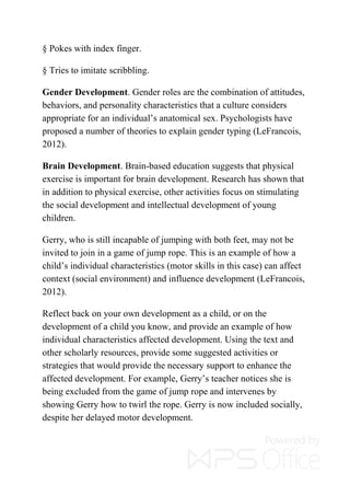 § Pokes with index finger.
§ Tries to imitate scribbling.
Gender Development. Gender roles are the combination of attitudes,
behaviors, and personality characteristics that a culture considers
appropriate for an individual’s anatomical sex. Psychologists have
proposed a number of theories to explain gender typing (LeFrancois,
2012).
Brain Development. Brain-based education suggests that physical
exercise is important for brain development. Research has shown that
in addition to physical exercise, other activities focus on stimulating
the social development and intellectual development of young
children.
Gerry, who is still incapable of jumping with both feet, may not be
invited to join in a game of jump rope. This is an example of how a
child’s individual characteristics (motor skills in this case) can affect
context (social environment) and influence development (LeFrancois,
2012).
Reflect back on your own development as a child, or on the
development of a child you know, and provide an example of how
individual characteristics affected development. Using the text and
other scholarly resources, provide some suggested activities or
strategies that would provide the necessary support to enhance the
affected development. For example, Gerry’s teacher notices she is
being excluded from the game of jump rope and intervenes by
showing Gerry how to twirl the rope. Gerry is now included socially,
despite her delayed motor development.
 