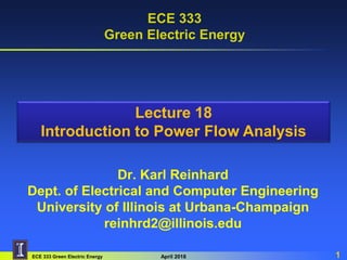 ECE 333 Green Electric Energy April 2018 1
ECE 333
Green Electric Energy
Dr. Karl Reinhard
Dept. of Electrical and Computer Engineering
University of Illinois at Urbana-Champaign
reinhrd2@illinois.edu
Lecture 18
Introduction to Power Flow Analysis
 