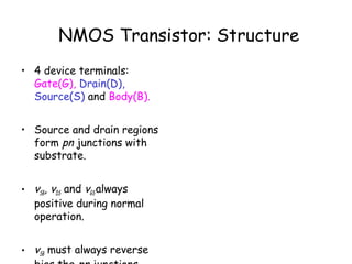 NMOS Transistor: Structure
• 4 device terminals:
Gate(G), Drain(D),
Source(S) and Body(B).
• Source and drain regions
form pn junctions with
substrate.
• vSB, vDS and vGS always
positive during normal
operation.
• vSB must always reverse
 