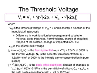 The Threshold Voltage
VT = VT0 + γ(√|-2φF + VSB| - √|-2φF|)
where
VT0 is the threshold voltage at VSB = 0 and is mostly a function of the
manufacturing process
– Difference in work-function between gate and substrate
material, oxide thickness, Fermi voltage, charge of impurities
trapped at the surface, dosage of implanted ions, etc.
VSB is the source-bulk voltage
φF = -φTln(NA/ni) is the Fermi potential (φT = kT/q = 26mV at 300K is
the thermal voltage; NA is the acceptor ion concentration; ni ≈
1.5x1010
cm-3
at 300K is the intrinsic carrier concentration in pure
silicon)
γ = √(2qεsiNA)/Cox is the body-effect coefficient (impact of changes in
VSB) (εsi=1.053x10-10
F/m is the permittivity of silicon; Cox = εox/tox is
-11
 
