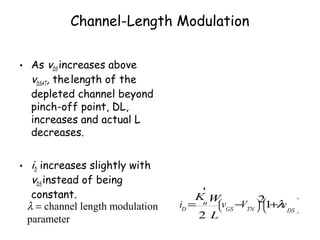 Channel-Length Modulation
• As vDS increases above
vDSAT, thelength of the
depleted channel beyond
pinch-off point, DL,
increases and actual L
decreases.
• iD increases slightly with
vDS instead of being
constant.
iD
=
Kn
'
2
W
L
vGS
−VTN


 


2
1+λvDS





λ = channel length modulation
parameter
 