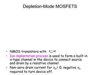 Depletion-Mode MOSFETS
• NMOS transistors with
• Ion implantation process is used to form a built-in
n-type channel in the device to connect source
and drain by a resistive channel
• Non-zero drain current for vGS = 0; negative vGS
required to turn device off.
VTN
≤0
 