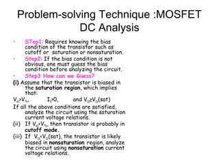 Problem-solving Technique :MOSFET
DC Analysis
• STep1: Requires knowing the bias
condition of the transistor such as
cutoff or saturation or nonsaturation.
• Step2: If the bias condition is not
obvious, one must guess the bias
condition before analyzing the circuit.
• Step3 How can we Guess?
(i) Assume that the transistor is biased in
the saturation region, which implies
that:
VGS>VTN, ID>0, and VDS≥VDS(sat)
If all the above conditions are satisfied,
analyze the circuit using the saturation
current voltage relations.
(ii) If VGS<VTN, then transistor is probably in
cutoff mode.
(iii) If VDS<VDS(sat), the transistor is likely
biased in nonsaturation region, analyze
the circuit using nonsaturation current
voltage relations.
 