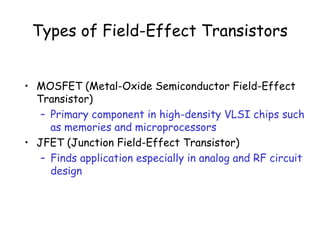 Types of Field-Effect Transistors
• MOSFET (Metal-Oxide Semiconductor Field-Effect
Transistor)
– Primary component in high-density VLSI chips such
as memories and microprocessors
• JFET (Junction Field-Effect Transistor)
– Finds application especially in analog and RF circuit
design
 