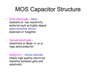 MOS Capacitor Structure
• First electrode - Gate :
Consists of low-resistivity
material such as highly-doped
polycrystalline silicon,
aluminum or tungsten
• Second electrode -
Substrate or Body: n- or p-
type semiconductor
• Dielectric - Silicon dioxide:
stable high-quality electrical
insulator between gate and
substrate.
 