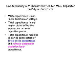 Low-frequency C-V Characteristics for MOS Capacitor
on P-type Substrate
• MOS capacitance is non-
linear function of voltage.
• Total capacitance in any
region dictated by the
separation between
capacitor plates.
• Total capacitance modeled
as series combination of
fixed oxide capacitance
and voltage-dependent
depletion layer
capacitance.
 