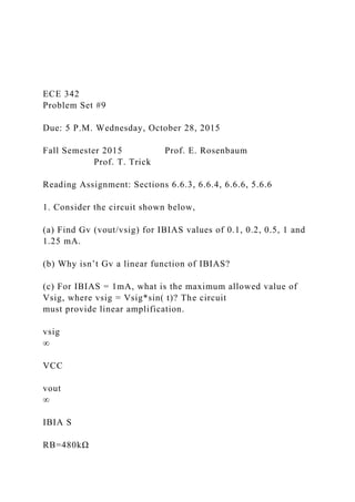 ECE 342
Problem Set #9
Due: 5 P.M. Wednesday, October 28, 2015
Fall Semester 2015 Prof. E. Rosenbaum
Prof. T. Trick
Reading Assignment: Sections 6.6.3, 6.6.4, 6.6.6, 5.6.6
1. Consider the circuit shown below,
(a) Find Gv (vout/vsig) for IBIAS values of 0.1, 0.2, 0.5, 1 and
1.25 mA.
(b) Why isn’t Gv a linear function of IBIAS?
(c) For IBIAS = 1mA, what is the maximum allowed value of
Vsig, where vsig = Vsig*sin( t)? The circuit
must provide linear amplification.
vsig
∞
VCC
vout
∞
IBIA S
RB=480kΩ
 