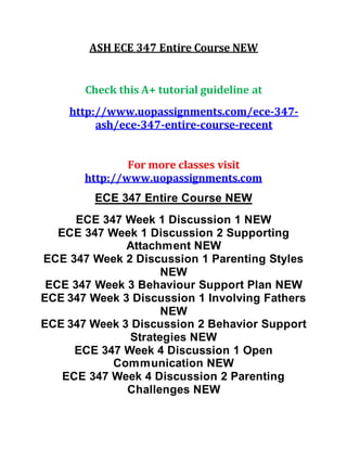 ASH ECE 347 Entire Course NEW
Check this A+ tutorial guideline at
http://www.uopassignments.com/ece-347-
ash/ece-347-entire-course-recent
For more classes visit
http://www.uopassignments.com
ECE 347 Entire Course NEW
ECE 347 Week 1 Discussion 1 NEW
ECE 347 Week 1 Discussion 2 Supporting
Attachment NEW
ECE 347 Week 2 Discussion 1 Parenting Styles
NEW
ECE 347 Week 3 Behaviour Support Plan NEW
ECE 347 Week 3 Discussion 1 Involving Fathers
NEW
ECE 347 Week 3 Discussion 2 Behavior Support
Strategies NEW
ECE 347 Week 4 Discussion 1 Open
Communication NEW
ECE 347 Week 4 Discussion 2 Parenting
Challenges NEW
 