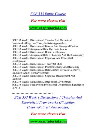ECE 353 Entire Course
For more classes visit
www.snaptutorial.com
ECE 353 Week 1 Discussions 1 Theories And Theoretical
Frameworks (Piagetian Theory/Nativist Approaches)
ECE 353 Week 1 Discussions 2 Genetic And Biological Factors
ECE 353 Week 2 Assignment How The Brain Learns
ECE 353 Week 2 Discussions 1 Brain Development
ECE 353 Week 3 Assignment Role Of Families And The Community
ECE 353 Week 3 Discussions 1 Cognitive And Conceptual
Development
ECE 353 Week 3 Discussions 2 Theory Of Mind
ECE 353 Week 4 Discussions 1 Problem Solving And Reasoning
ECE 353 Week 4 Discussions 2 Relationships Between Cognitive,
Language, And Motor Development
ECE 353 Week 5 Discussions 1 Cognitive Development And
Learning
ECE 353 Week 5 Discussions 2 Intellectual Development
ECE 353 Week 5 Final Project Professional Development Experience
(2 PPT)
********************************
ECE 353 Week 1 Discussions 1 Theories And
Theoretical Frameworks (Piagetian
Theory/Nativist Approaches)
For more classes visit
www.snaptutorial.com
 