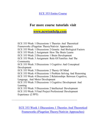 ECE 353 Entire Course
For more course tutorials visit
www.newtonhelp.com
ECE 353 Week 1 Discussions 1 Theories And Theoretical
Frameworks (Piagetian Theory/Nativist Approaches)
ECE 353 Week 1 Discussions 2 Genetic And Biological Factors
ECE 353 Week 2 Assignment How The Brain Learns
ECE 353 Week 2 Discussions 1 Brain Development
ECE 353 Week 3 Assignment Role Of Families And The
Community
ECE 353 Week 3 Discussions 1 Cognitive And Conceptual
Development
ECE 353 Week 3 Discussions 2 Theory Of Mind
ECE 353 Week 4 Discussions 1 Problem Solving And Reasoning
ECE 353 Week 4 Discussions 2 Relationships Between Cognitive,
Language, And Motor Development
ECE 353 Week 5 Discussions 1 Cognitive Development And
Learning
ECE 353 Week 5 Discussions 2 Intellectual Development
ECE 353 Week 5 Final Project Professional Development
Experience (2 PPT)
----------------------------------------------------------------------------------------------------------------------
ECE 353 Week 1 Discussions 1 Theories And Theoretical
Frameworks (Piagetian Theory/Nativist Approaches)
 