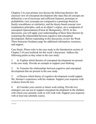 Chapters 5 in your primary text discuss the following theories: the
classical view of conceptual development (the ideas that all concepts are
defined by a set of necessary and sufficient features), prototype or
probabilistic view (concepts are compared to a prototype based on
family resemblance or similarity), and the theory-based concept view
(explanatory principles, such as an object’s origins, are a component of
conceptual representation) (Farrar & Montgomery, 2015). In this
discussion, you will apply your understanding of these three theories by
examining the relationship between cognitive and conceptual
development. Before responding in this discussion, review the Week
Three Instructor Guidance page for additional information, resources,
and support.
Case Study: Please refer to the case study in the Introduction section of
Chapter 5 of your textbook for this week’s discussion. Address the
following points as they relate to the case study:
1. a) Explain which theories of conceptual development are present
in the case study. Provide an example to support your thinking.
2. b) Examine the relationships between cognitive and conceptual
development that are present in the case study.
3. c) Discuss which theory of cognitive development would support
Ms. Serrano’s experience with her students. Support your response with
evidence from the text.
4. d) Consider your current or future work setting. Provide two
strategies you can use to support conceptual development in the children
with whom you currently work or will work with. Support your response
with at least one scholarly source.
===========================================
===
 