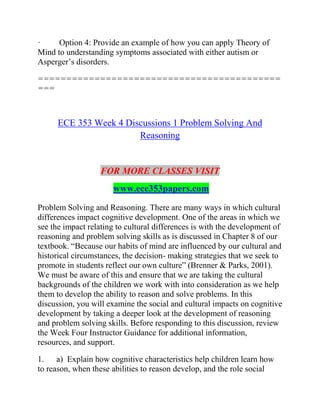 · Option 4: Provide an example of how you can apply Theory of
Mind to understanding symptoms associated with either autism or
Asperger’s disorders.
===========================================
===
ECE 353 Week 4 Discussions 1 Problem Solving And
Reasoning
FOR MORE CLASSES VISIT
www.ece353papers.com
Problem Solving and Reasoning. There are many ways in which cultural
differences impact cognitive development. One of the areas in which we
see the impact relating to cultural differences is with the development of
reasoning and problem solving skills as is discussed in Chapter 8 of our
textbook. “Because our habits of mind are influenced by our cultural and
historical circumstances, the decision- making strategies that we seek to
promote in students reflect our own culture” (Brenner & Parks, 2001).
We must be aware of this and ensure that we are taking the cultural
backgrounds of the children we work with into consideration as we help
them to develop the ability to reason and solve problems. In this
discussion, you will examine the social and cultural impacts on cognitive
development by taking a deeper look at the development of reasoning
and problem solving skills. Before responding to this discussion, review
the Week Four Instructor Guidance for additional information,
resources, and support.
1. a) Explain how cognitive characteristics help children learn how
to reason, when these abilities to reason develop, and the role social
 