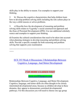 skills play in the ability to reason. Use examples to support your
thinking.
2. b) Discuss the cognitive characteristics that help children learn
how to develop problem solving skills including the role culture plays in
the way a child reasons or solves problems.
3. c) Describe how the development of reasoning and problem
solving skills relates to Vygotsky’s social constructivist approach and
the Zone of Proximal Development (ZPD). Use one additional scholarly
source and examples to support your thinking.
d) Examine the cultural considerations that need to be taken into account
when planning strategies to develop reasoning and problem solving
skills. Provide a specific example for both reasoning and problem
solving that supports your examination
===========================================
===
ECE 353 Week 4 Discussions 2 Relationships Between
Cognitive, Language, And Motor Development
FOR MORE CLASSES VISIT
www.ece353papers.com
Relationships Between Cognitive, Language, and Motor Development.
Cognitive, language, and motor skills are often thought to be closely
interrelated developmental areas, because as children develop in these
domains, they appear to demonstrate correlated developmental
pathways. For this discussion you will need to choose one age group
 